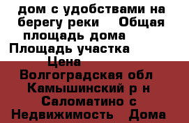дом с удобствами на берегу реки  › Общая площадь дома ­ 80 › Площадь участка ­ 3 000 › Цена ­ 650 000 - Волгоградская обл., Камышинский р-н, Саломатино с. Недвижимость » Дома, коттеджи, дачи продажа   